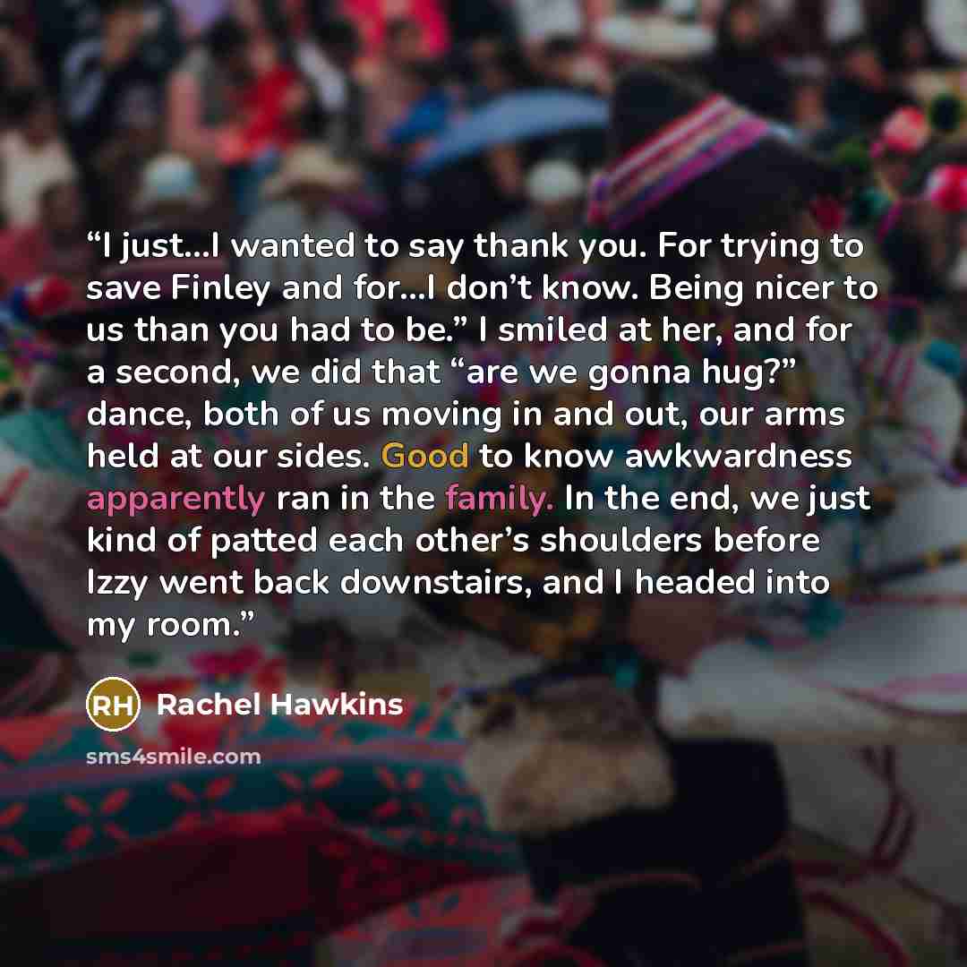 “I just…I wanted to say thank you. For trying to save Finley and for…I don’t know. Being nicer to us than you had to be.” I smiled at her, and for a second, we did that “are we gonna hug?” dance, both of us moving in and out, our arms held at our sides. Good to know awkwardness apparently ran in…” quote by Rachel Hawkins
