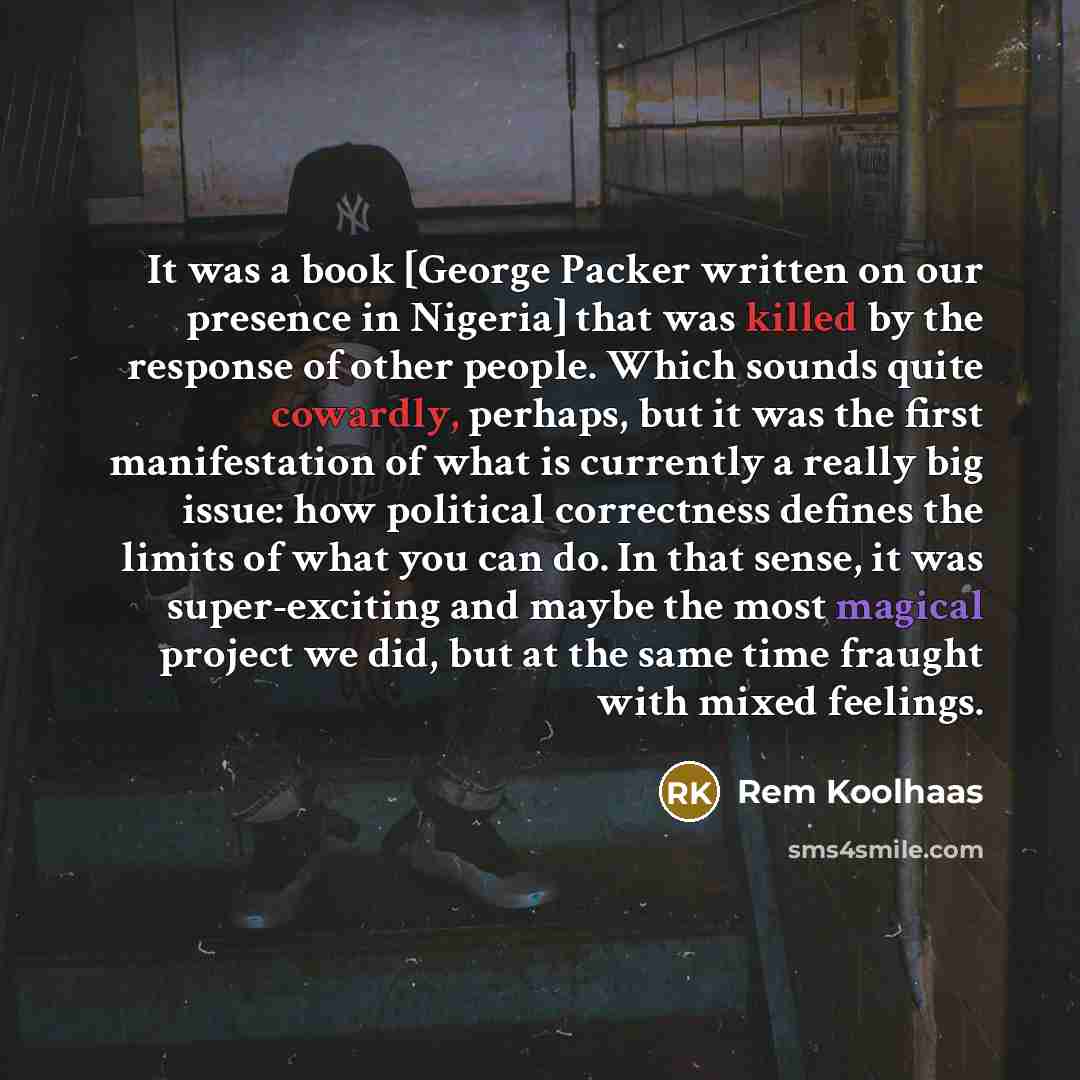“It was a book [George Packer written on our presence in Nigeria] that was killed by the response of other people. Which sounds quite cowardly, perhaps, but it was the first manifestation of what is currently a really big issue: how political correctness defines the limits of what you can do. In…” quote by Rem Koolhaas