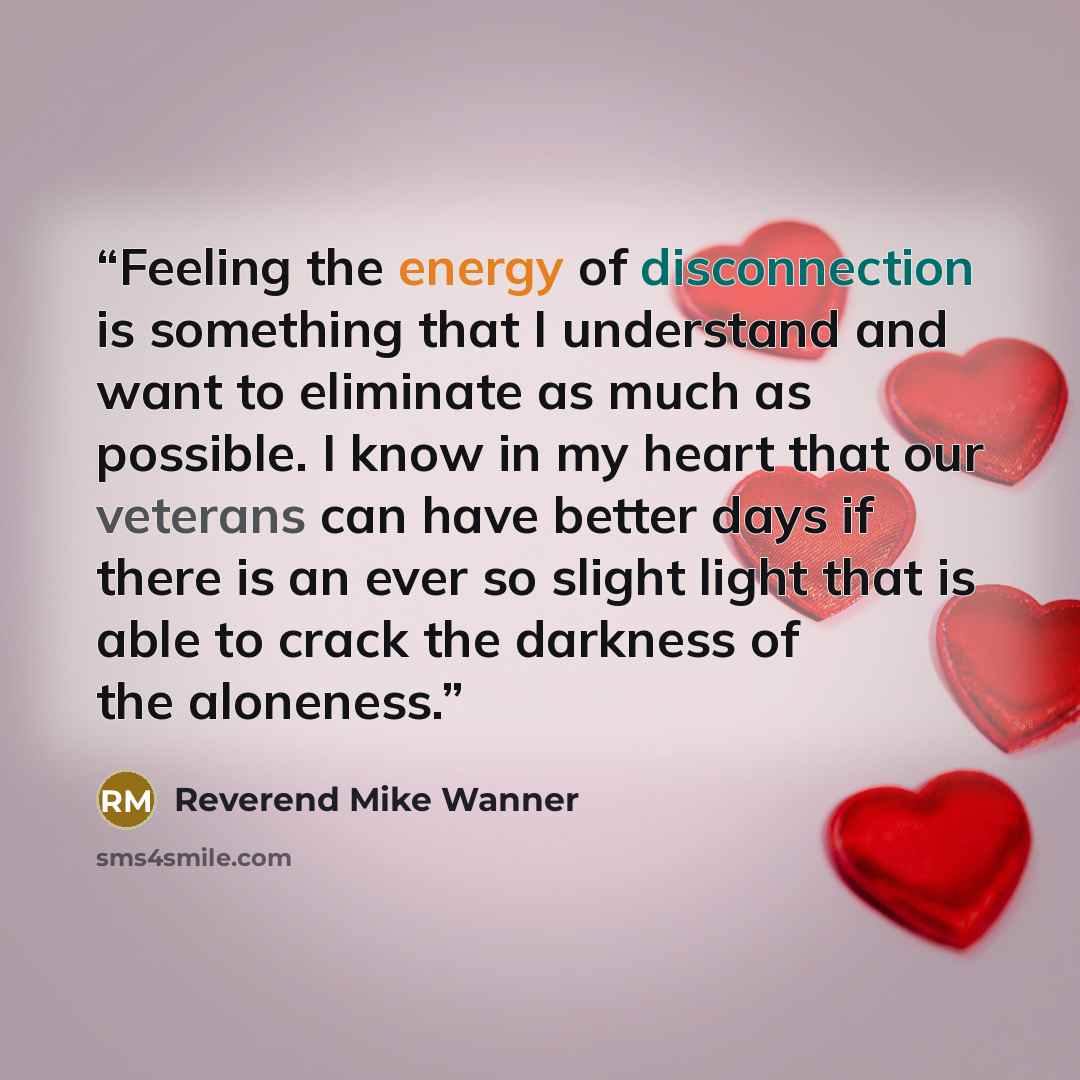 “Feeling the energy of disconnection is something that I understand and want to eliminate as much as possible. I know in my heart that our veterans can have better days if there is an ever so slight light that is able to crack the darkness of the aloneness.” quote by Reverend Mike Wanner