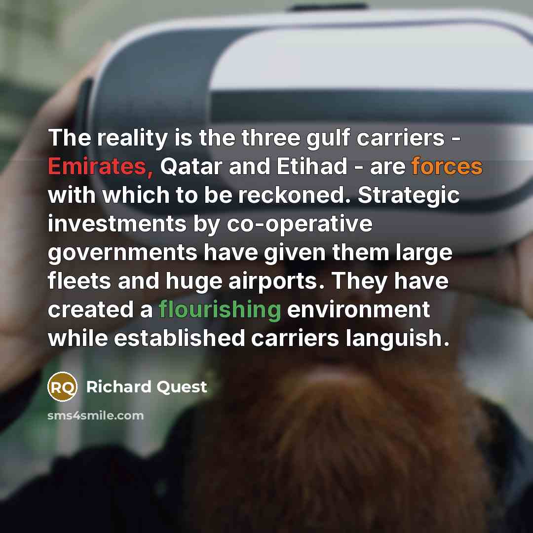 “The reality is the three gulf carriers - Emirates, Qatar and Etihad - are forces with which to be reckoned. Strategic investments by co-operative governments have given them large fleets and huge airports. They have created a flourishing environment while established carriers languish.” quote by Richard Quest