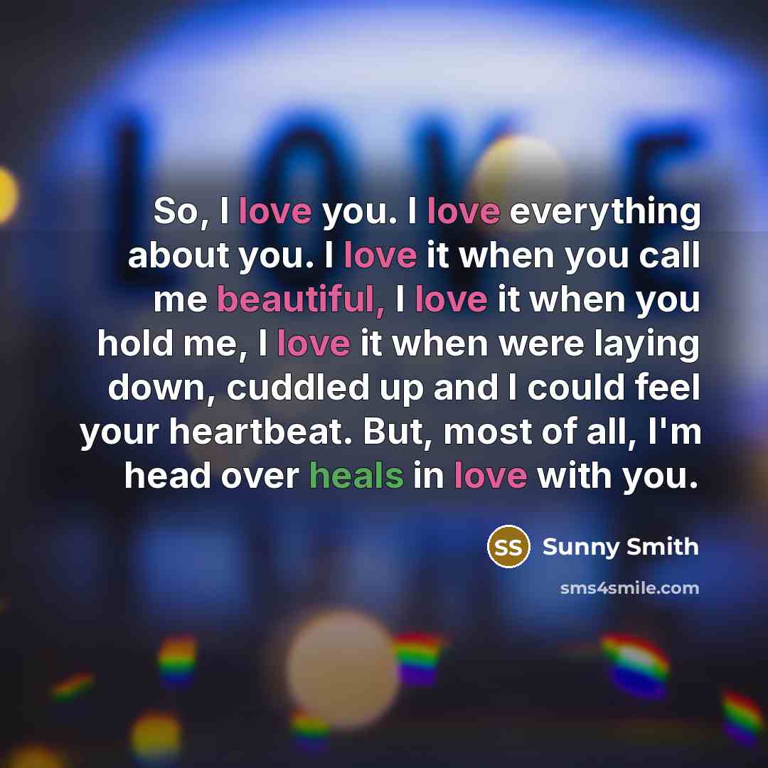 “So, I love you. I love everything about you. I love it when you call me beautiful, I love it when you hold me, I love it when were laying down, cuddled up and I could feel your heartbeat. But, most of all, I'm head over heals in love with you.” quote by Sunny Smith