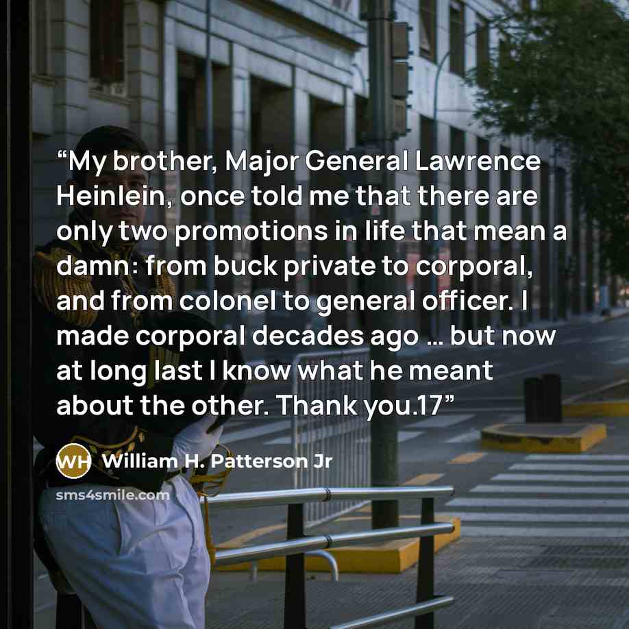 “My brother, Major General Lawrence Heinlein, once told me that there are only two promotions in life that mean a damn: from buck private to corporal, and from colonel to general officer. I made corporal decades ago … but now at long last I know what he meant about the other. Thank you.17” quote by William H. Patterson Jr