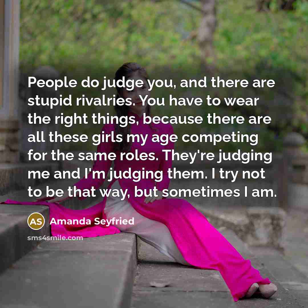“People do judge you, and there are stupid rivalries. You have to wear the right things, because there are all these girls my age competing for the same roles. They're judging me and I'm judging them. I try not to be that way, but sometimes I am.” quote by Amanda Seyfried