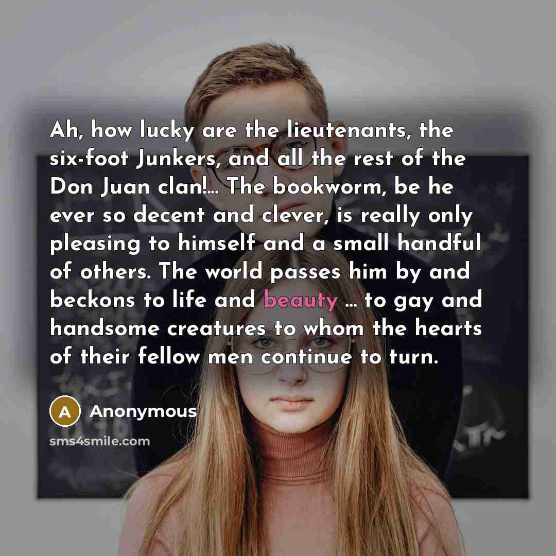 “Ah, how lucky are the lieutenants, the six-foot Junkers, and all the rest of the Don Juan clan!... The bookworm, be he ever so decent and clever, is really only pleasing to himself and a small handful of others. The world passes him by and beckons to life and beauty ... to gay and handsome…” quote by Anonymous
