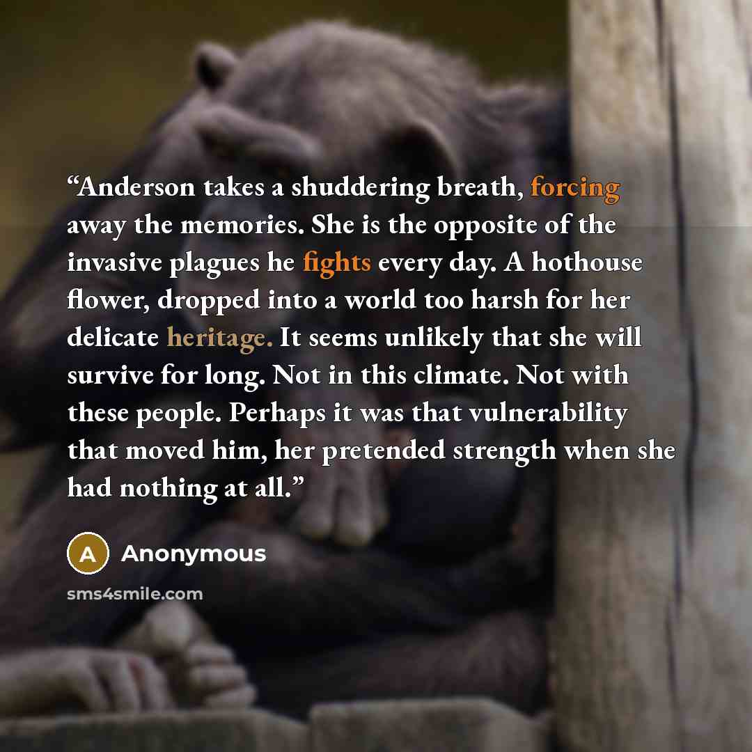 “Anderson takes a shuddering breath, forcing away the memories. She is the opposite of the invasive plagues he fights every day. A hothouse flower, dropped into a world too harsh for her delicate heritage. It seems unlikely that she will survive for long. Not in this climate. Not with these people…” quote by Anonymous