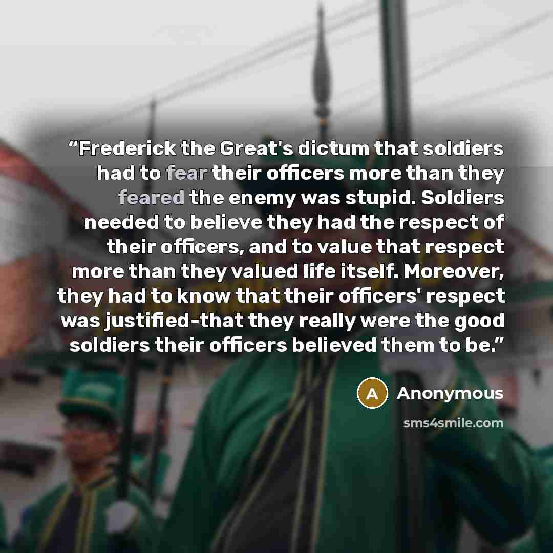“Frederick the Great's dictum that soldiers had to fear their officers more than they feared the enemy was stupid. Soldiers needed to believe they had the respect of their officers, and to value that respect more than they valued life itself. Moreover, they had to know that their officers' respect…” quote by Anonymous