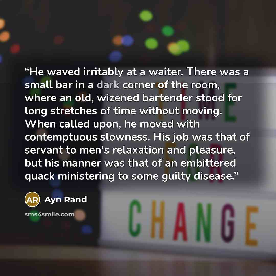 “He waved irritably at a waiter. There was a small bar in a dark corner of the room, where an old, wizened bartender stood for long stretches of time without moving. When called upon, he moved with contemptuous slowness. His job was that of servant to men's relaxation and pleasure, but his manner…” quote by Ayn Rand