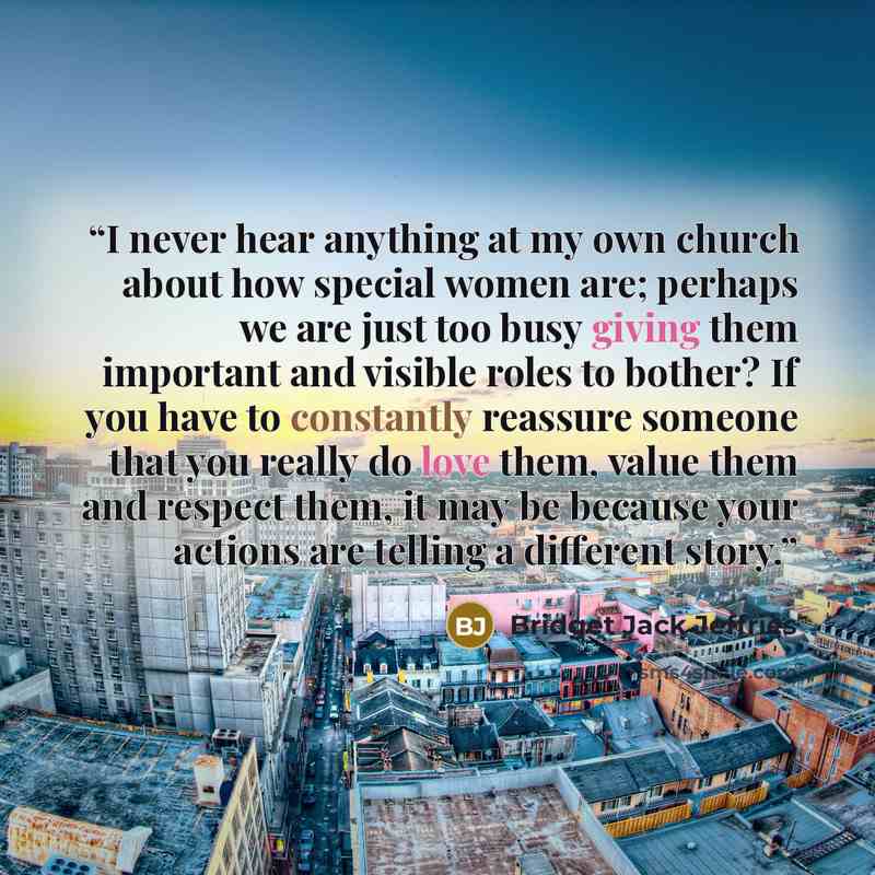 “I never hear anything at my own church about how special women are; perhaps we are just too busy giving them important and visible roles to bother? If you have to constantly reassure someone that you really do love them, value them and respect them, it may be because your actions are telling a…” quote by Bridget Jack Jeffries