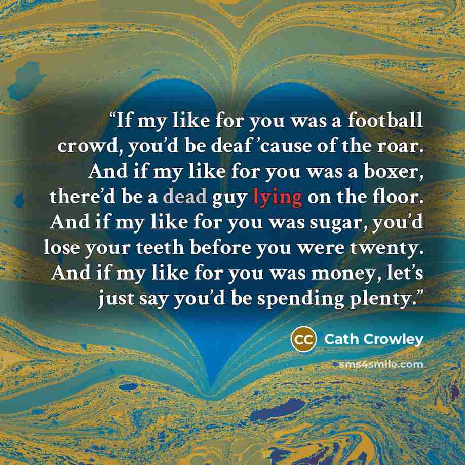 “If my like for you was a football crowd, you’d be deaf ’cause of the roar. And if my like for you was a boxer, there’d be a dead guy lying on the floor. And if my like for you was sugar, you’d lose your teeth before you were twenty. And if my like for you was money, let’s just say you’d be…” quote by Cath Crowley
