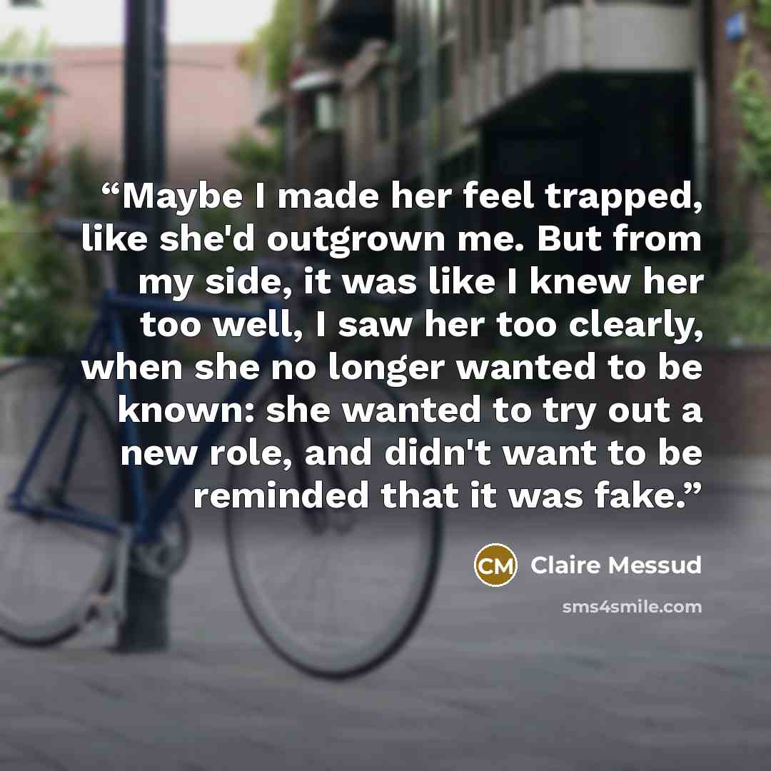 “Maybe I made her feel trapped, like she'd outgrown me. But from my side, it was like I knew her too well, I saw her too clearly, when she no longer wanted to be known: she wanted to try out a new role, and didn't want to be reminded that it was fake.” quote by Claire Messud