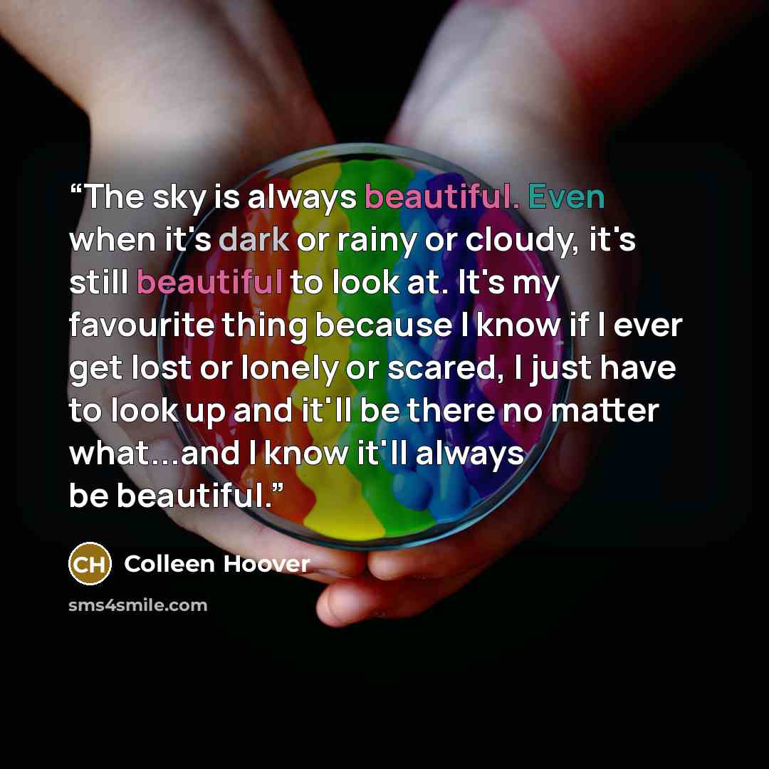 “The sky is always beautiful. Even when it's dark or rainy or cloudy, it's still beautiful to look at. It's my favourite thing because I know if I ever get lost or lonely or scared, I just have to look up and it'll be there no matter what...and I know it'll always be beautiful.” quote by Colleen Hoover
