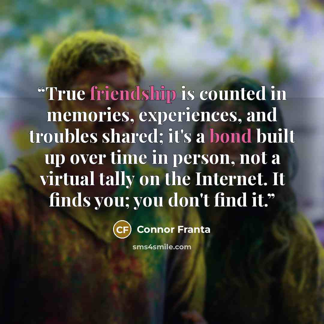 “True friendship is counted in memories, experiences, and troubles shared; it's a bond built up over time in person, not a virtual tally on the Internet. It finds you; you don't find it.” quote by Connor Franta
