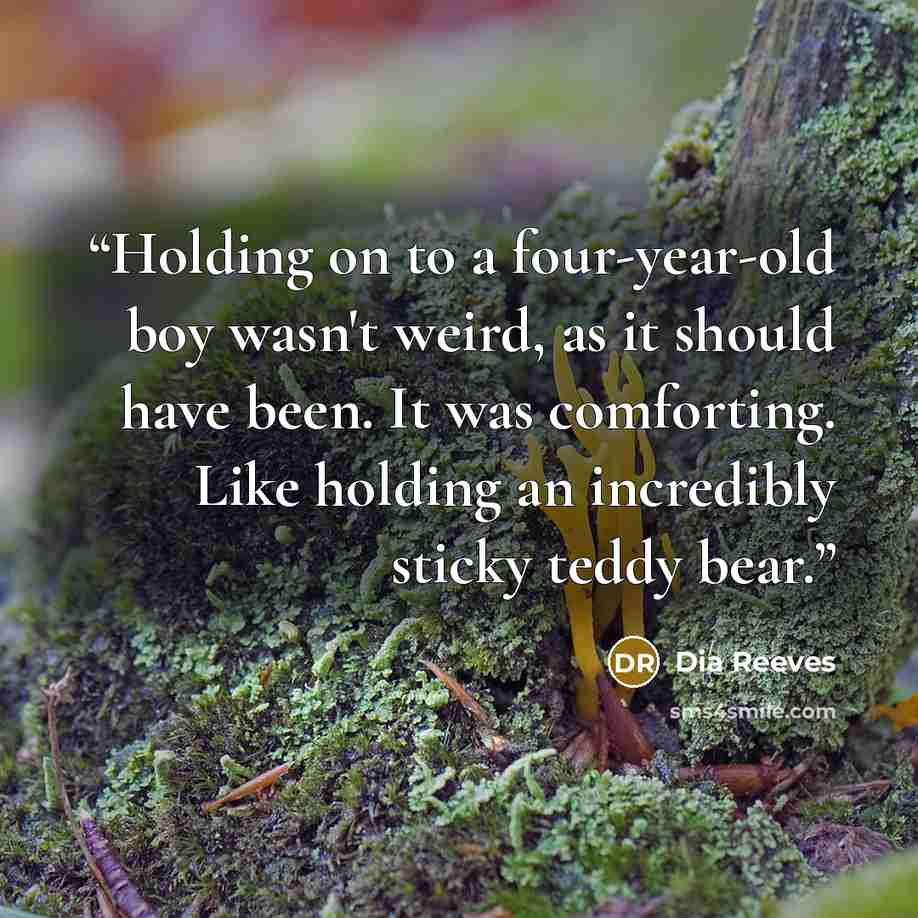 “Holding on to a four-year-old boy wasn't weird, as it should have been. It was comforting. Like holding an incredibly sticky teddy bear.” quote by Dia Reeves