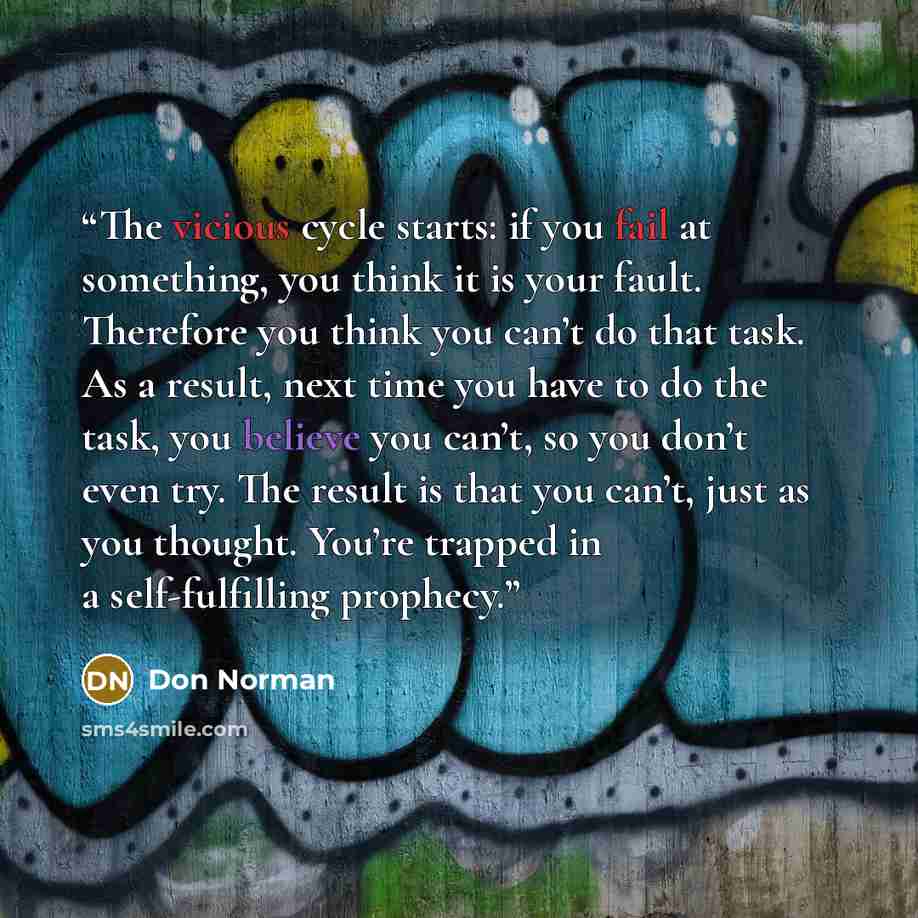 “The vicious cycle starts: if you fail at something, you think it is your fault. Therefore you think you can’t do that task. As a result, next time you have to do the task, you believe you can’t, so you don’t even try. The result is that you can’t, just as you thought. You’re trapped in a…” quote by Don Norman