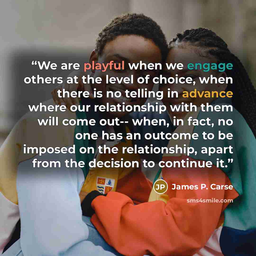 “We are playful when we engage others at the level of choice, when there is no telling in advance where our relationship with them will come out-- when, in fact, no one has an outcome to be imposed on the relationship, apart from the decision to continue it.” quote by James P. Carse
