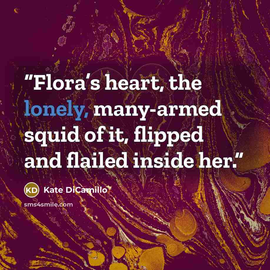 “Flora’s heart, the lonely, many-armed squid of it, flipped and flailed inside her.” quote by Kate DiCamillo