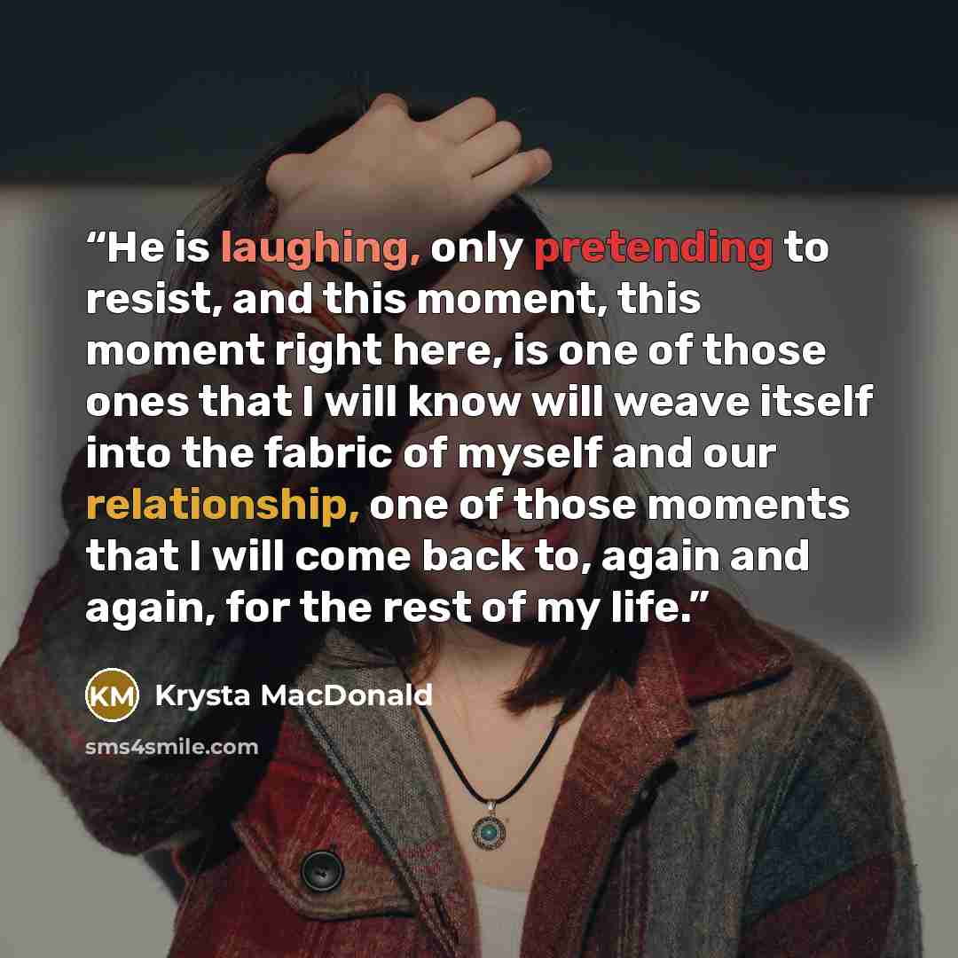 “He is laughing, only pretending to resist, and this moment, this moment right here, is one of those ones that I will know will weave itself into the fabric of myself and our relationship, one of those moments that I will come back to, again and again, for the rest of my life.” quote by Krysta MacDonald
