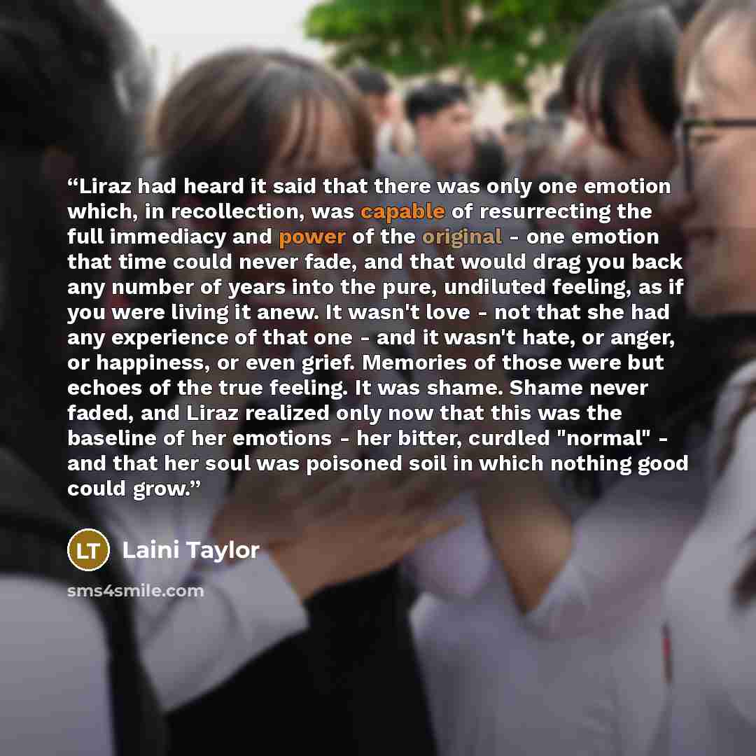 “Liraz had heard it said that there was only one emotion which, in recollection, was capable of resurrecting the full immediacy and power of the original - one emotion that time could never fade, and that would drag you back any number of years into the pure, undiluted feeling, as if you were…” quote by Laini Taylor