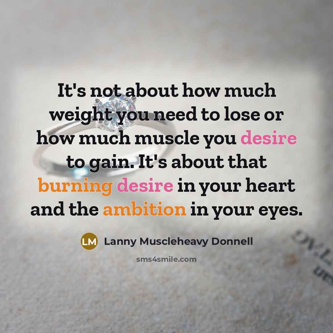 “It's not about how much weight you need to lose or how much muscle you desire to gain. It's about that burning desire in your heart and the ambition in your eyes.” quote by Lanny Muscleheavy Donnell