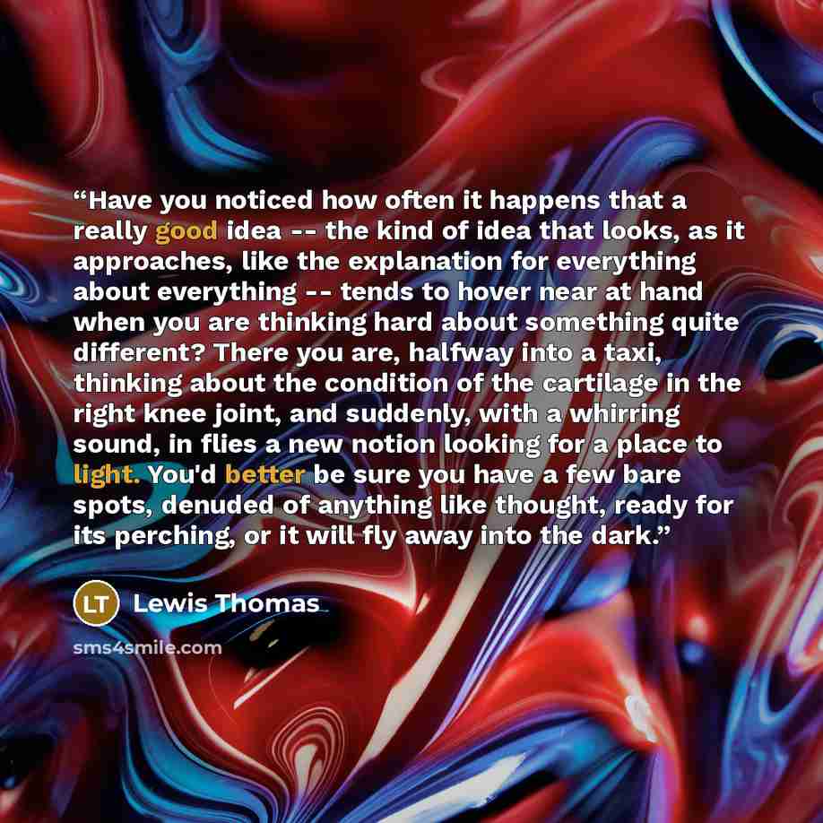 “Have you noticed how often it happens that a really good idea -- the kind of idea that looks, as it approaches, like the explanation for everything about everything -- tends to hover near at hand when you are thinking hard about something quite different? There you are, halfway into a taxi…” quote by Lewis Thomas