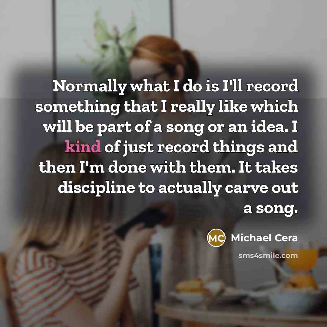“Normally what I do is I'll record something that I really like which will be part of a song or an idea. I kind of just record things and then I'm done with them. It takes discipline to actually carve out a song.” quote by Michael Cera