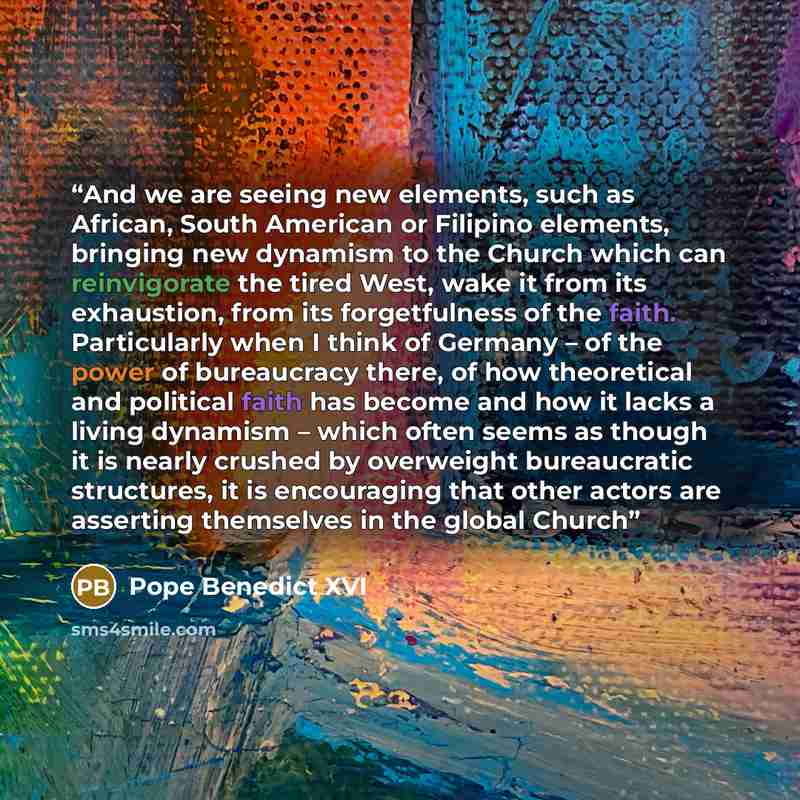 “And we are seeing new elements, such as African, South American or Filipino elements, bringing new dynamism to the Church which can reinvigorate the tired West, wake it from its exhaustion, from its forgetfulness of the faith. Particularly when I think of Germany – of the power of bureaucracy…” quote by Pope Benedict XVI