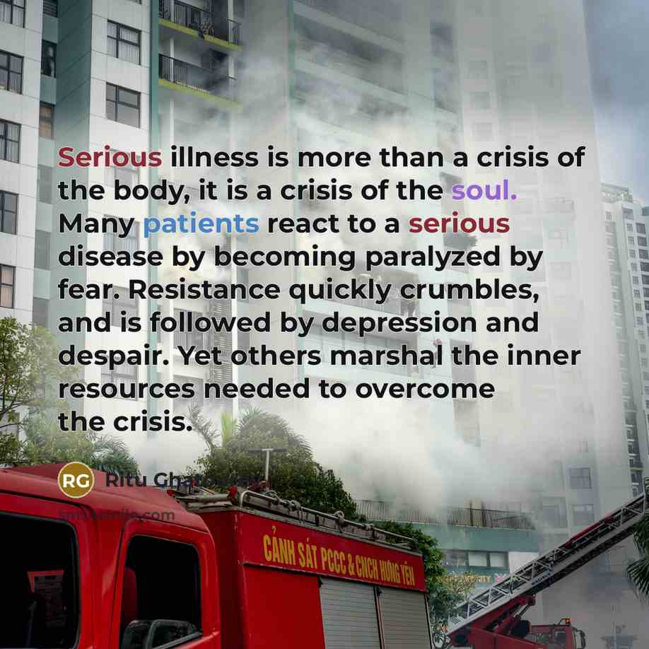 “Serious illness is more than a crisis of the body, it is a crisis of the soul. Many patients react to a serious disease by becoming paralyzed by fear. Resistance quickly crumbles, and is followed by depression and despair. Yet others marshal the inner resources needed to overcome the crisis.” quote by Ritu Ghatourey