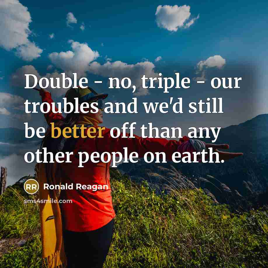 “Double - no, triple - our troubles and we'd still be better off than any other people on earth.” quote by Ronald Reagan