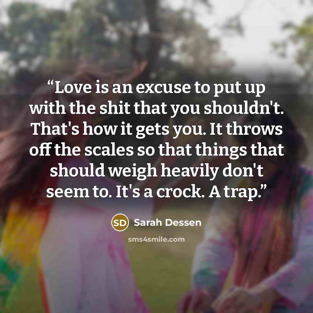 “Love is an excuse to put up with the shit that you shouldn't. That's how it gets you. It throws off the scales so that things that should weigh heavily don't seem to. It's a crock. A trap.” quote by Sarah Dessen