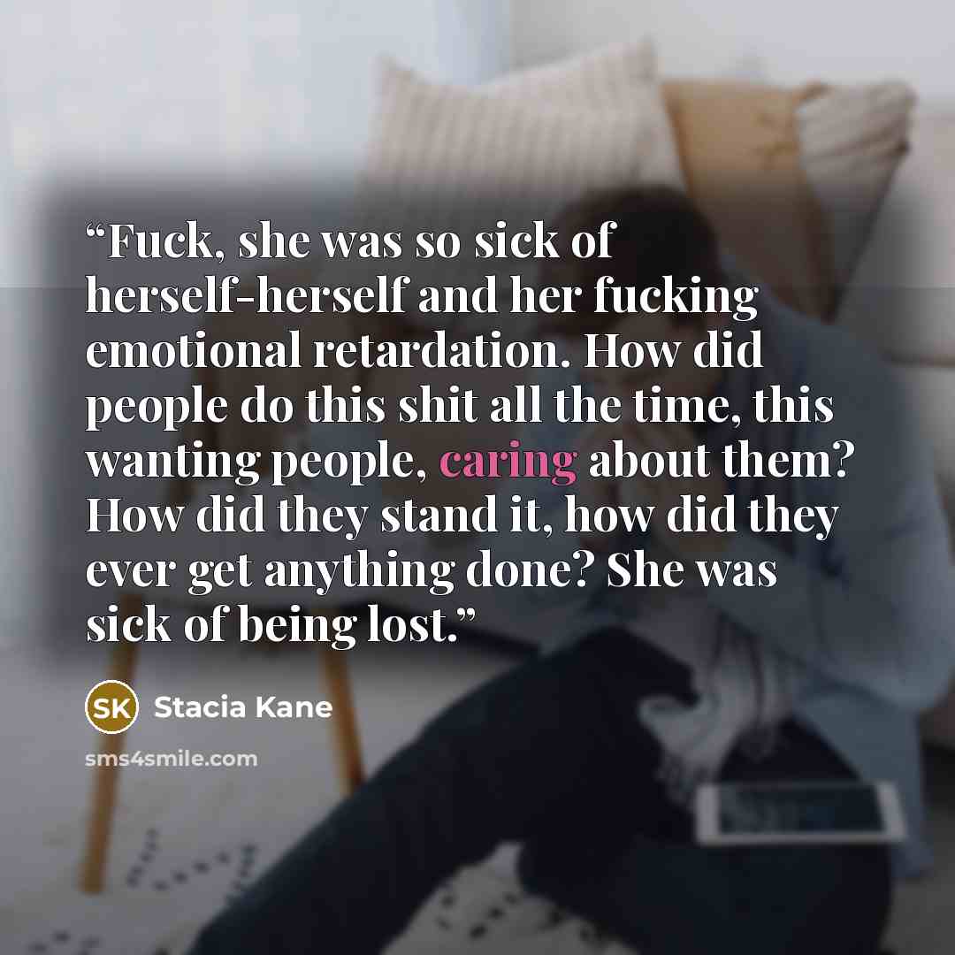 “Fuck, she was so sick of herself-herself and her fucking emotional retardation. How did people do this shit all the time, this wanting people, caring about them? How did they stand it, how did they ever get anything done? She was sick of being lost.” quote by Stacia Kane