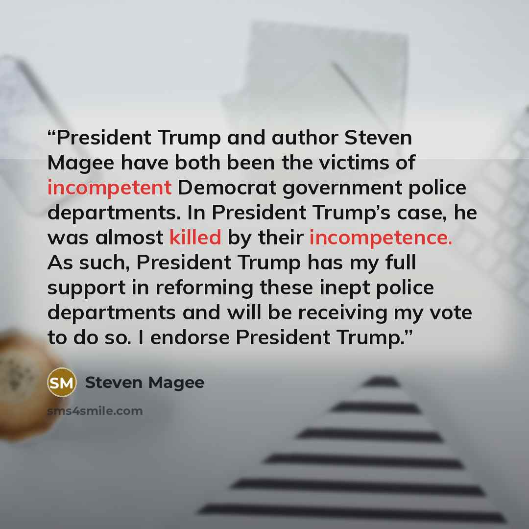 “President Trump and author Steven Magee have both been the victims of incompetent Democrat government police departments. In President Trump’s case, he was almost killed by their incompetence. As such, President Trump has my full support in reforming these inept police departments and will be…” quote by Steven Magee