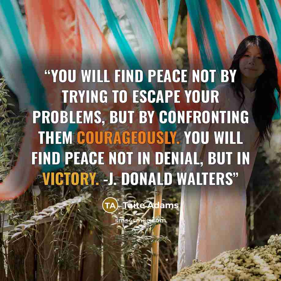 “You will find peace not by trying to escape your problems, but by confronting them courageously. You will find peace not in denial, but in victory. -J. Donald Walters” quote by Taite Adams