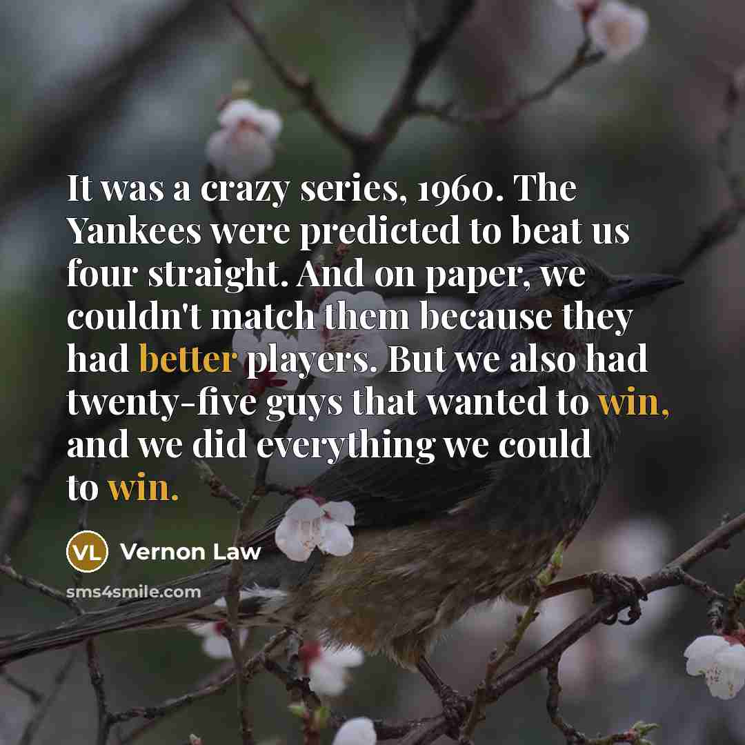 “It was a crazy series, 1960. The Yankees were predicted to beat us four straight. And on paper, we couldn't match them because they had better players. But we also had twenty-five guys that wanted to win, and we did everything we could to win.” quote by Vernon Law