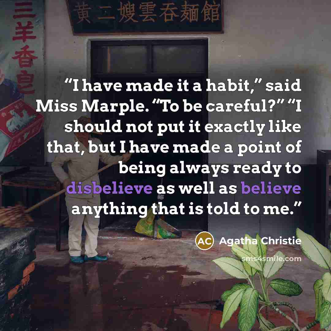 “I have made it a habit,” said Miss Marple. “To be careful?” “I should not put it exactly like that, but I have made a point of being always ready to disbelieve as well as believe anything that is told to me.” quote by Agatha Christie