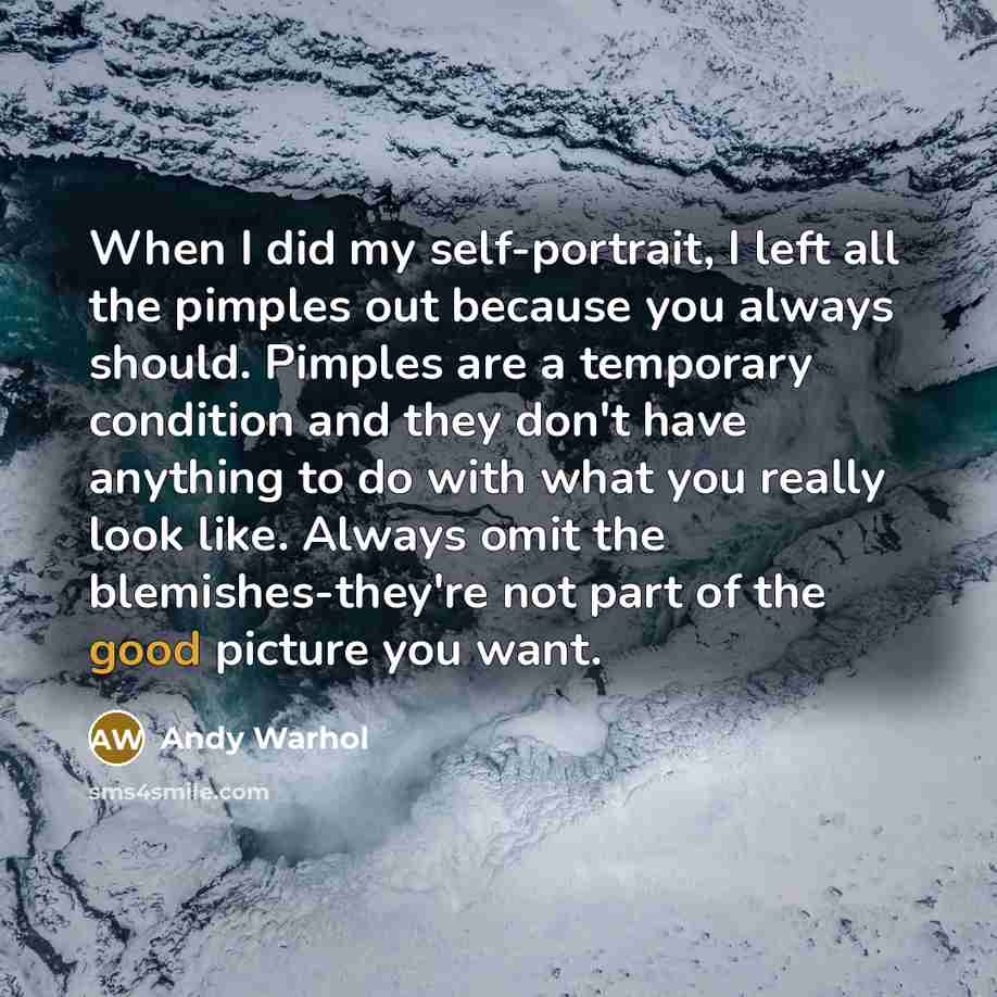 “When I did my self-portrait, I left all the pimples out because you always should. Pimples are a temporary condition and they don't have anything to do with what you really look like. Always omit the blemishes-they're not part of the good picture you want.” quote by Andy Warhol