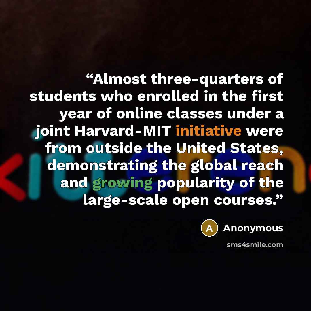 “Almost three-quarters of students who enrolled in the first year of online classes under a joint Harvard-MIT initiative were from outside the United States, demonstrating the global reach and growing popularity of the large-scale open courses.” quote by Anonymous