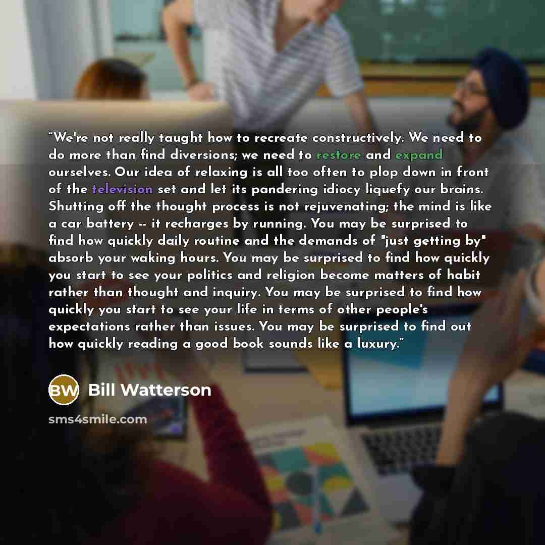 “We're not really taught how to recreate constructively. We need to do more than find diversions; we need to restore and expand ourselves. Our idea of relaxing is all too often to plop down in front of the television set and let its pandering idiocy liquefy our brains. Shutting off the thought…” quote by Bill Watterson