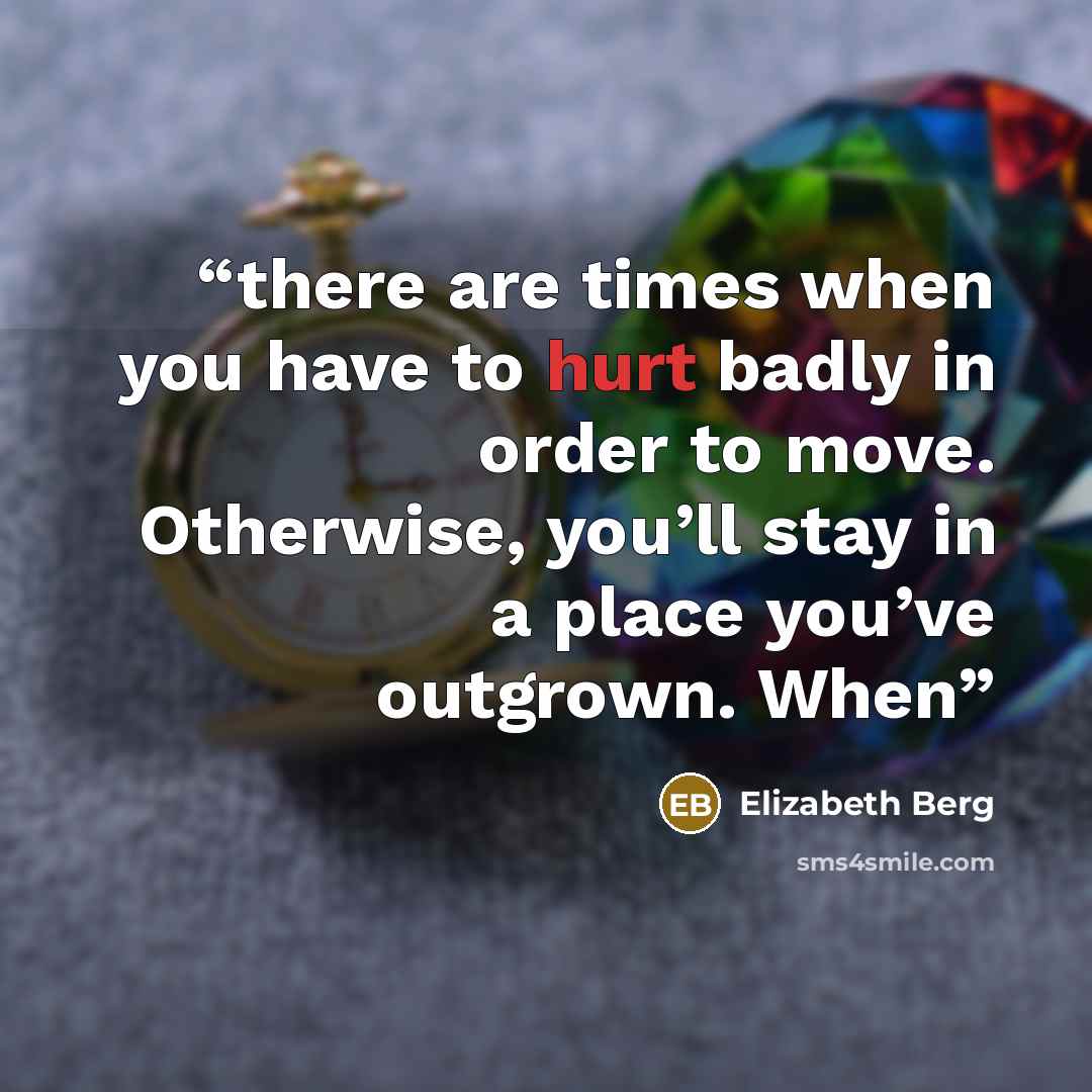 “there are times when you have to hurt badly in order to move. Otherwise, you’ll stay in a place you’ve outgrown. When” quote by Elizabeth Berg