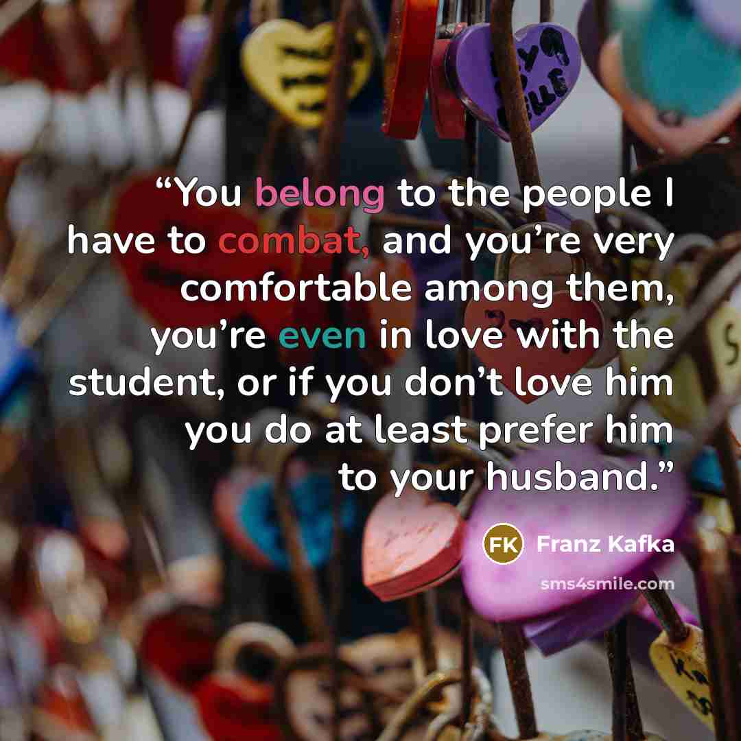 “You belong to the people I have to combat, and you’re very comfortable among them, you’re even in love with the student, or if you don’t love him you do at least prefer him to your husband.” quote by Franz Kafka