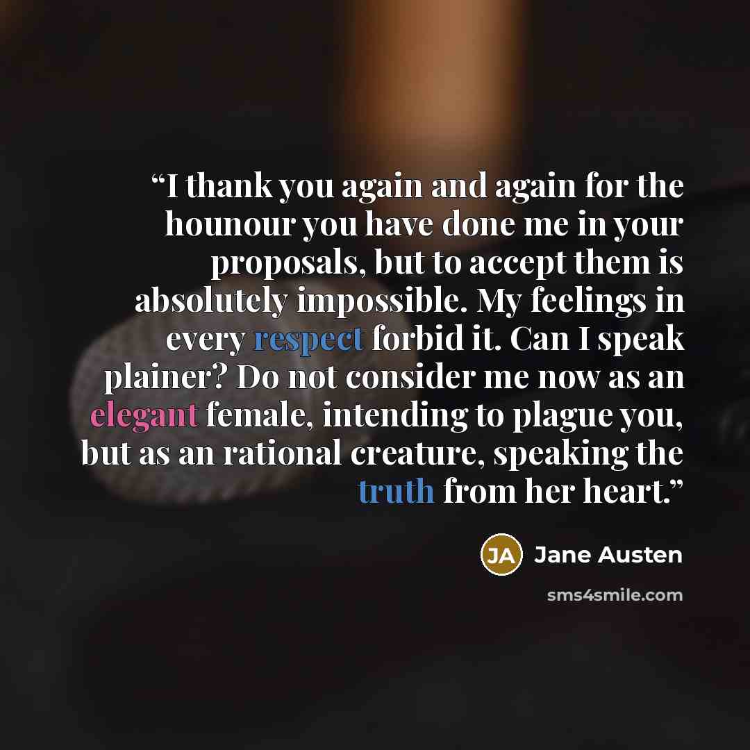 “I thank you again and again for the hounour you have done me in your proposals, but to accept them is absolutely impossible. My feelings in every respect forbid it. Can I speak plainer? Do not consider me now as an elegant female, intending to plague you, but as an rational creature, speaking the…” quote by Jane Austen