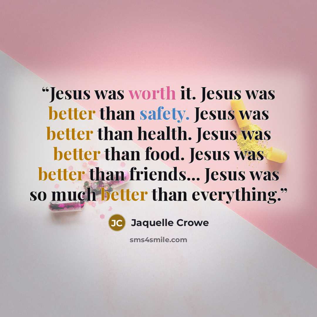 “Jesus was worth it. Jesus was better than safety. Jesus was better than health. Jesus was better than food. Jesus was better than friends... Jesus was so much better than everything.” quote by Jaquelle Crowe