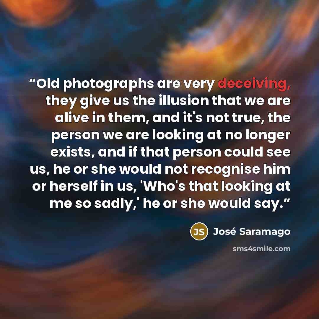 “Old photographs are very deceiving, they give us the illusion that we are alive in them, and it's not true, the person we are looking at no longer exists, and if that person could see us, he or she would not recognise him or herself in us, 'Who's that looking at me so sadly,' he or she would say.” quote by José Saramago
