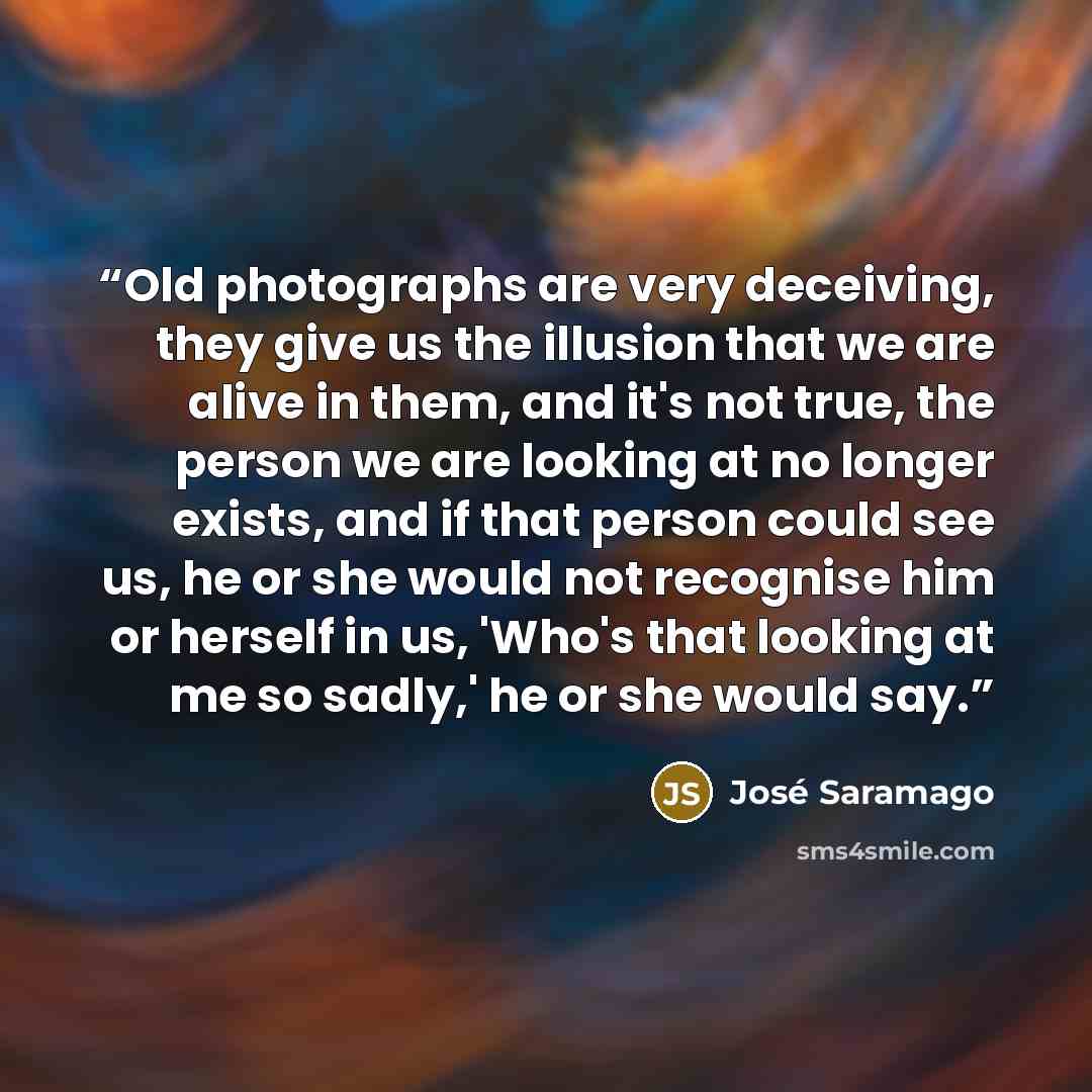 “Old photographs are very deceiving, they give us the illusion that we are alive in them, and it's not true, the person we are looking at no longer exists, and if that person could see us, he or she would not recognise him or herself in us, 'Who's that looking at me so sadly,' he or she would say.” quote by José Saramago