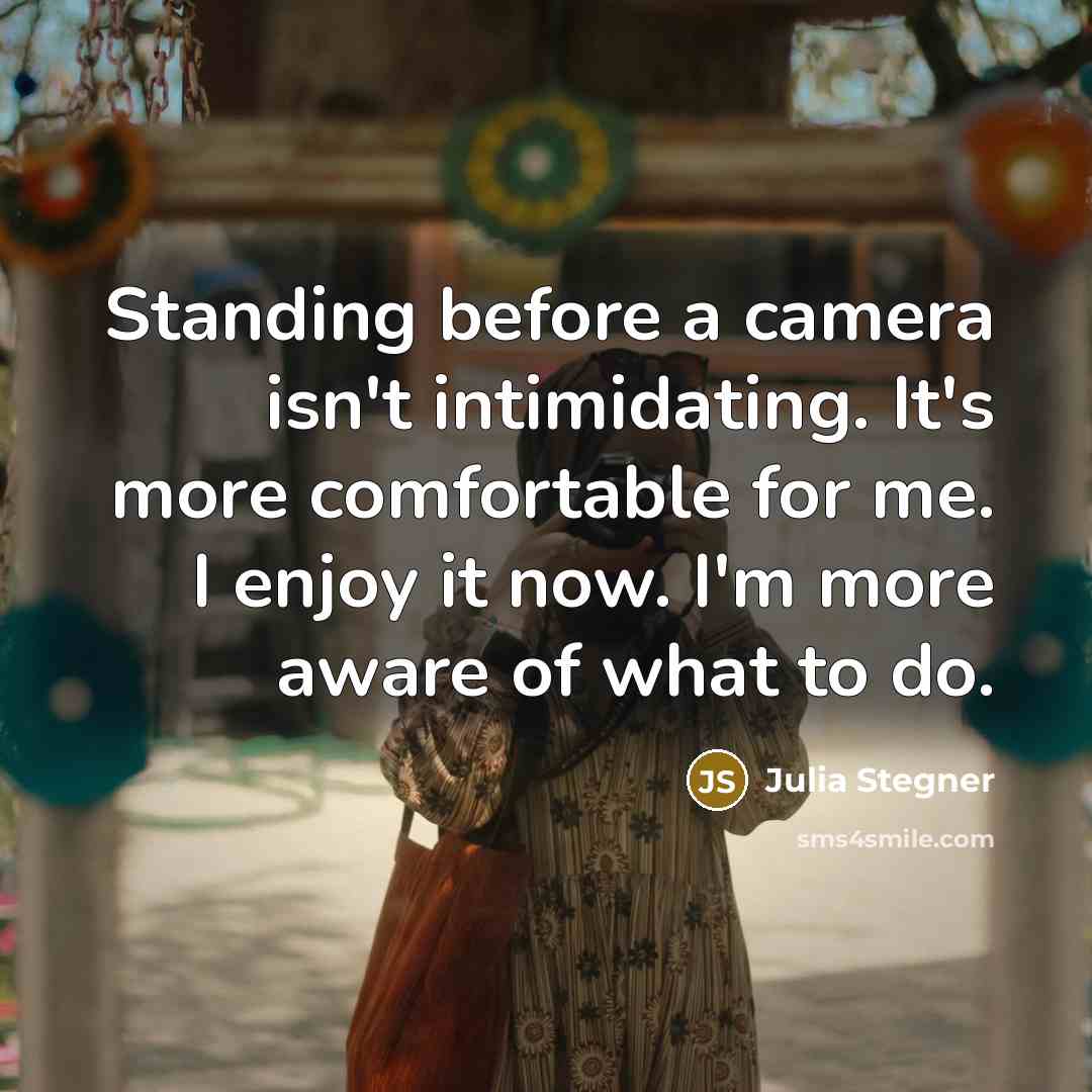 “Standing before a camera isn't intimidating. It's more comfortable for me. I enjoy it now. I'm more aware of what to do.” quote by Julia Stegner