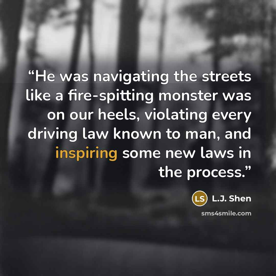 “He was navigating the streets like a fire-spitting monster was on our heels, violating every driving law known to man, and inspiring some new laws in the process.” quote by L.J. Shen