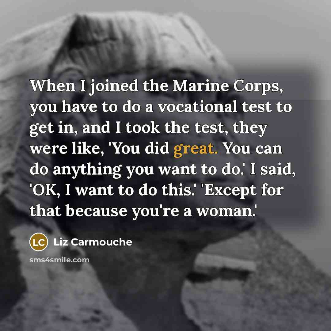 “When I joined the Marine Corps, you have to do a vocational test to get in, and I took the test, they were like, 'You did great. You can do anything you want to do.' I said, 'OK, I want to do this.' 'Except for that because you're a woman.'” quote by Liz Carmouche