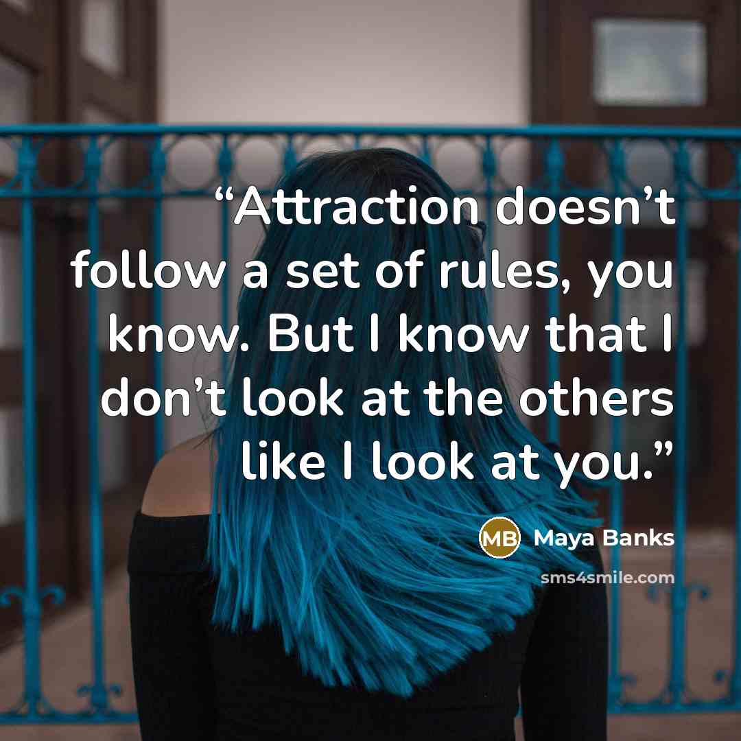 “Attraction doesn’t follow a set of rules, you know. But I know that I don’t look at the others like I look at you.” quote by Maya Banks