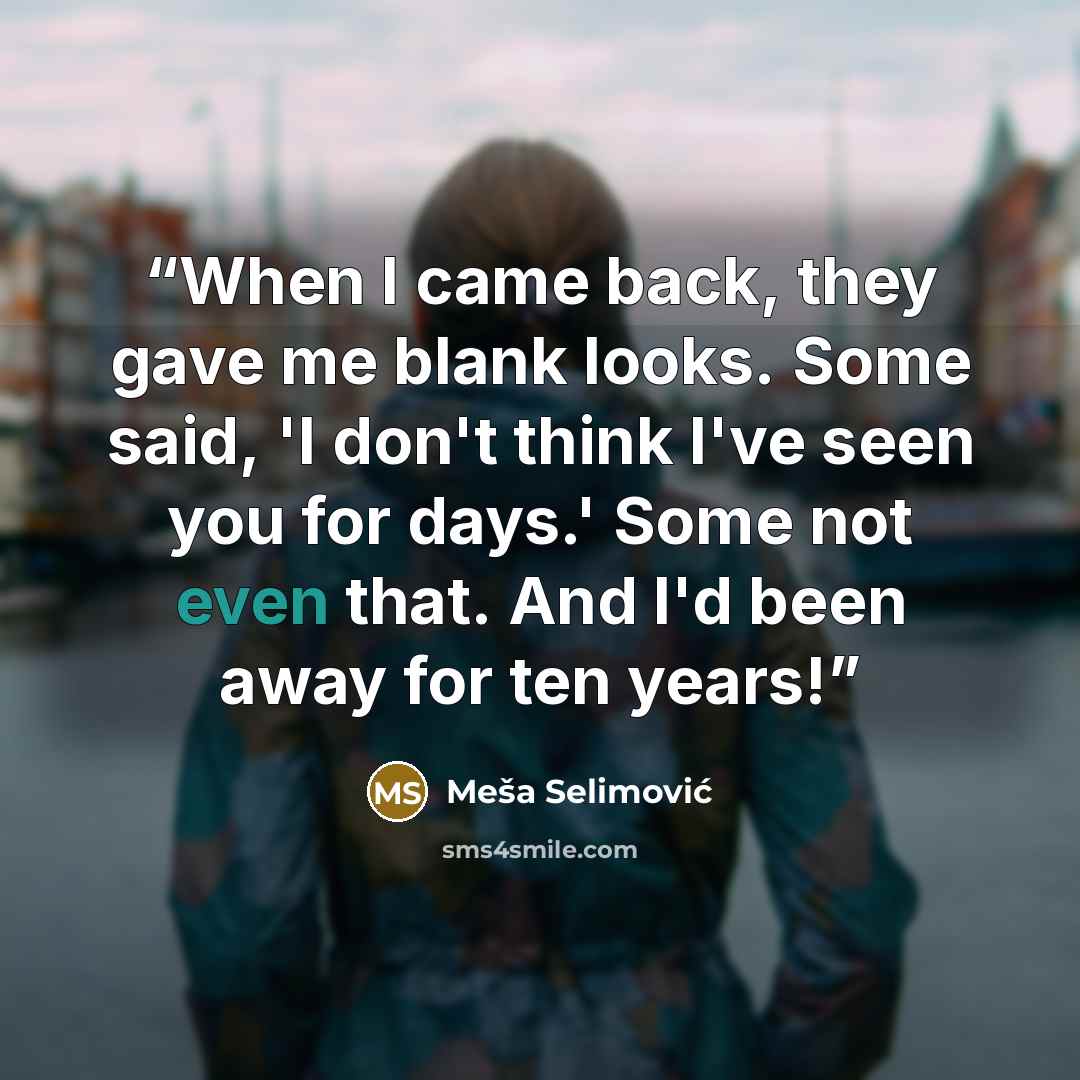 “When I came back, they gave me blank looks. Some said, 'I don't think I've seen you for days.' Some not even that. And I'd been away for ten years!” quote by Meša Selimović