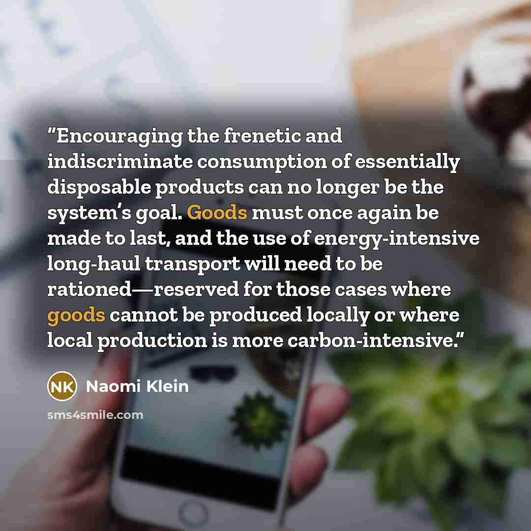 “Encouraging the frenetic and indiscriminate consumption of essentially disposable products can no longer be the system’s goal. Goods must once again be made to last, and the use of energy-intensive long-haul transport will need to be rationed—reserved for those cases where goods cannot be produced…” quote by Naomi Klein