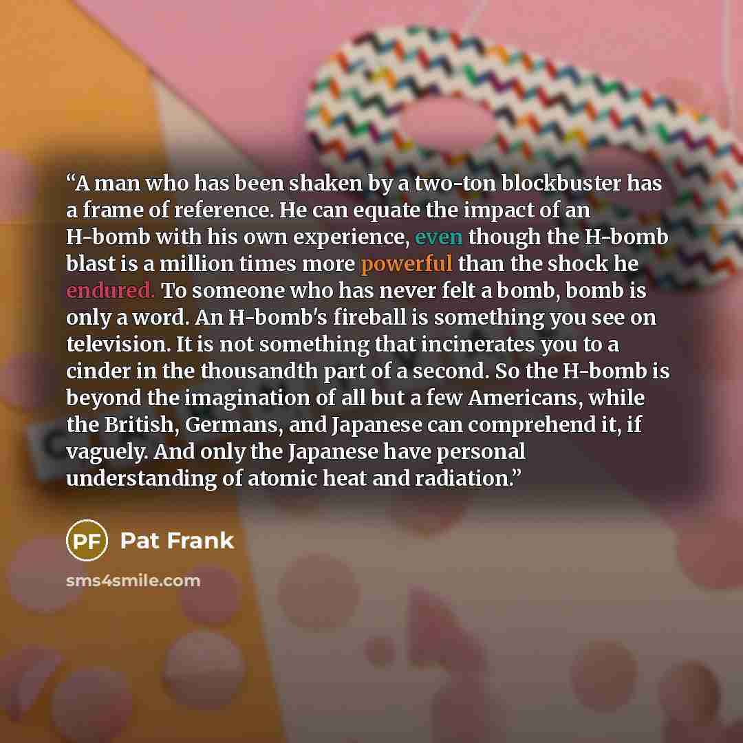“A man who has been shaken by a two-ton blockbuster has a frame of reference. He can equate the impact of an H-bomb with his own experience, even though the H-bomb blast is a million times more powerful than the shock he endured. To someone who has never felt a bomb, bomb is only a word. An…” quote by Pat Frank